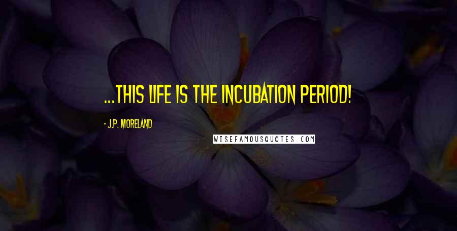 J.P. Moreland Quotes: ...this life is the incubation period!