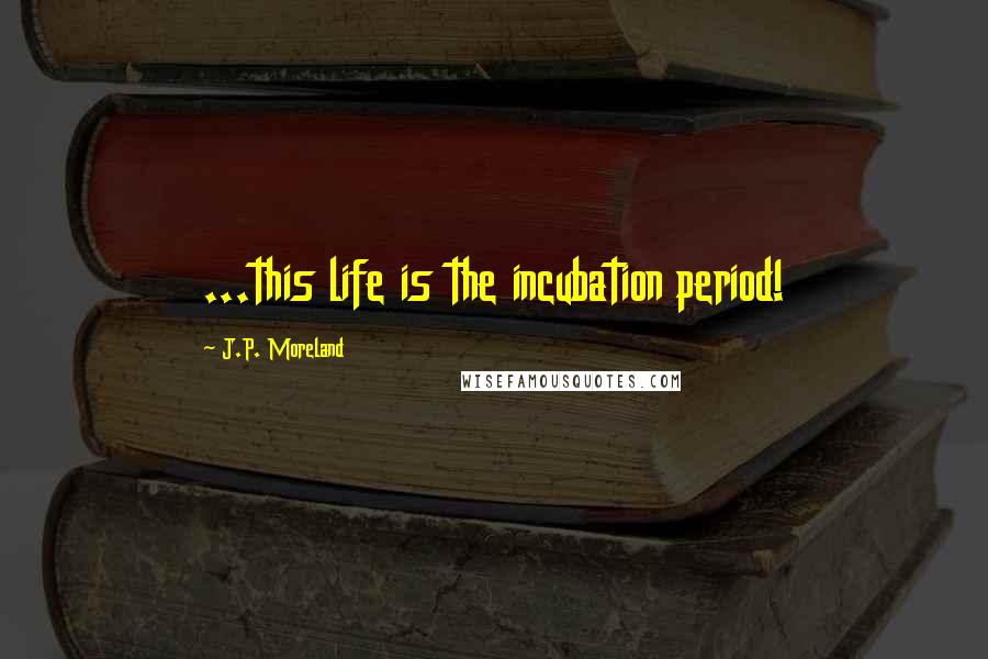 J.P. Moreland Quotes: ...this life is the incubation period!