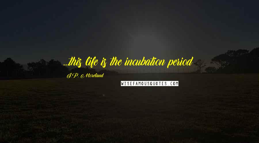 J.P. Moreland Quotes: ...this life is the incubation period!