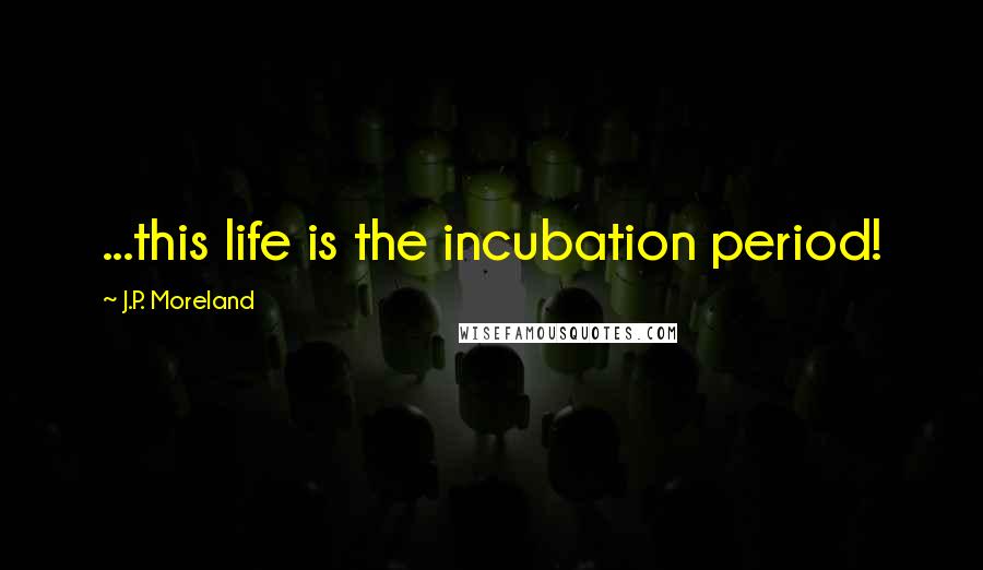 J.P. Moreland Quotes: ...this life is the incubation period!