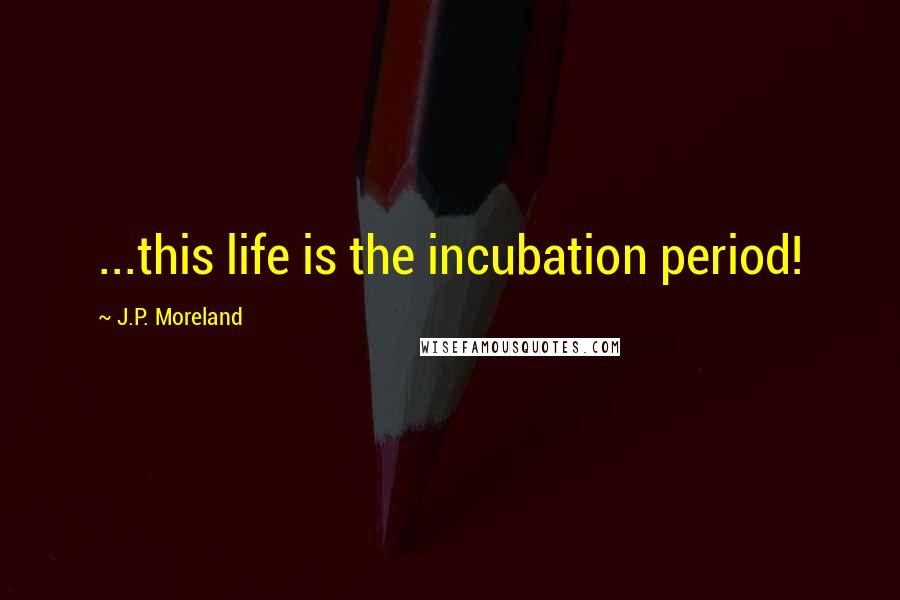 J.P. Moreland Quotes: ...this life is the incubation period!