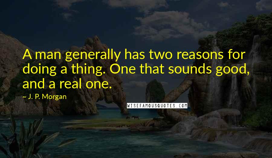 J. P. Morgan Quotes: A man generally has two reasons for doing a thing. One that sounds good, and a real one.