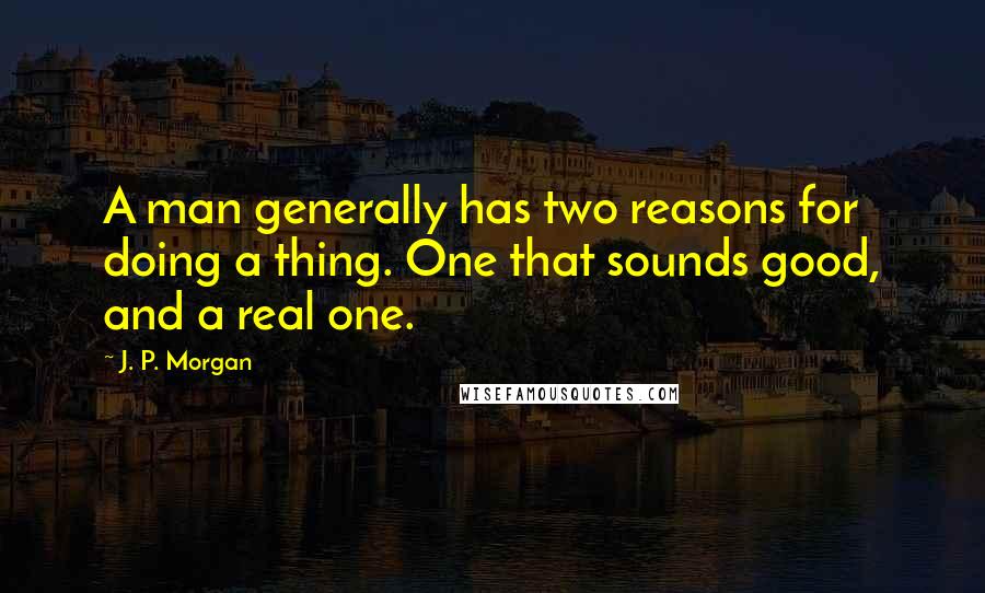 J. P. Morgan Quotes: A man generally has two reasons for doing a thing. One that sounds good, and a real one.