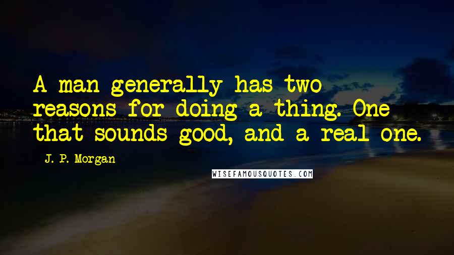 J. P. Morgan Quotes: A man generally has two reasons for doing a thing. One that sounds good, and a real one.
