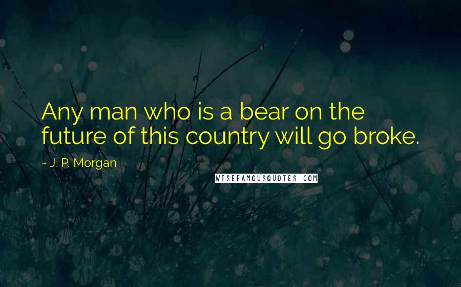 J. P. Morgan Quotes: Any man who is a bear on the future of this country will go broke.