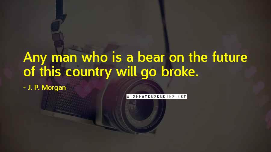 J. P. Morgan Quotes: Any man who is a bear on the future of this country will go broke.