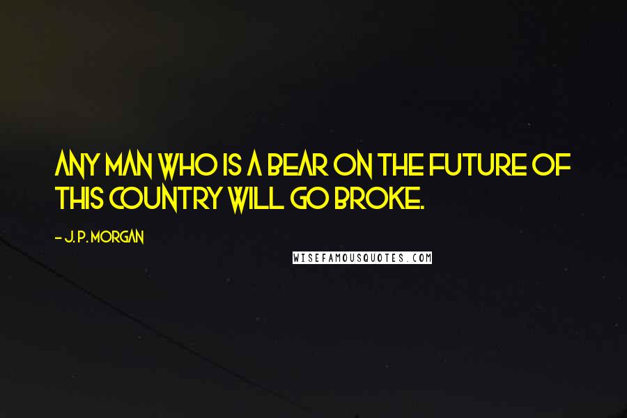 J. P. Morgan Quotes: Any man who is a bear on the future of this country will go broke.