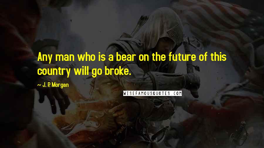 J. P. Morgan Quotes: Any man who is a bear on the future of this country will go broke.