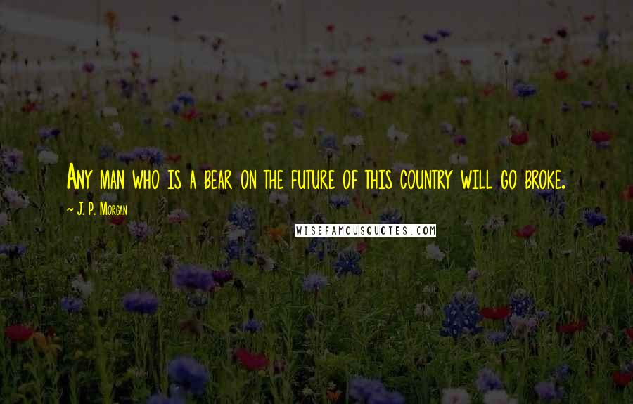 J. P. Morgan Quotes: Any man who is a bear on the future of this country will go broke.