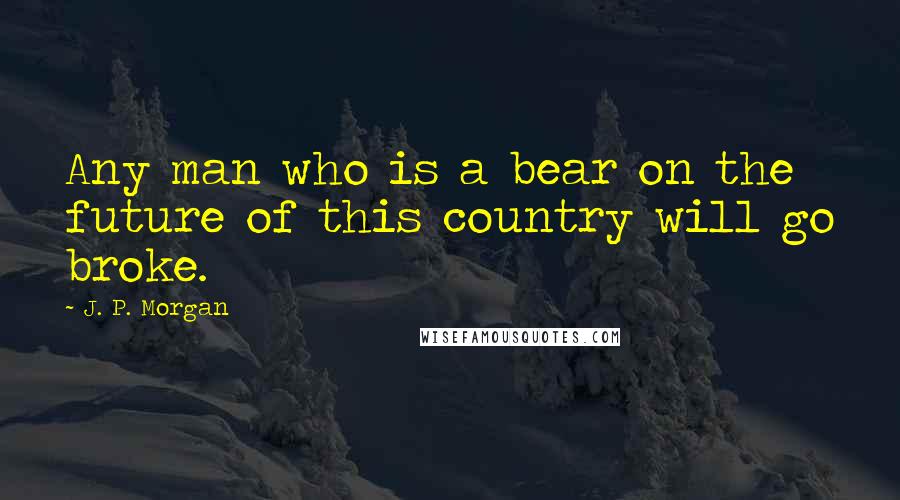 J. P. Morgan Quotes: Any man who is a bear on the future of this country will go broke.