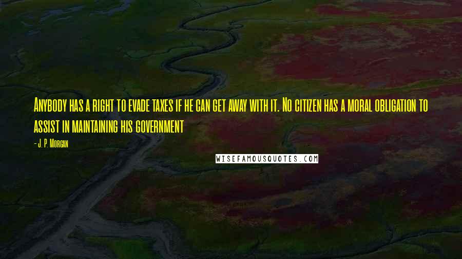 J. P. Morgan Quotes: Anybody has a right to evade taxes if he can get away with it. No citizen has a moral obligation to assist in maintaining his government