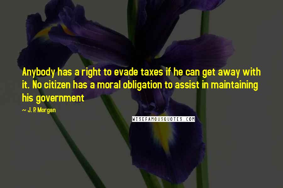 J. P. Morgan Quotes: Anybody has a right to evade taxes if he can get away with it. No citizen has a moral obligation to assist in maintaining his government