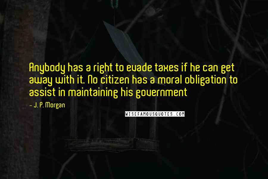 J. P. Morgan Quotes: Anybody has a right to evade taxes if he can get away with it. No citizen has a moral obligation to assist in maintaining his government