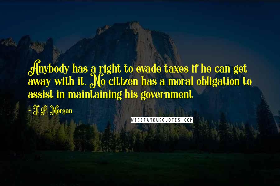 J. P. Morgan Quotes: Anybody has a right to evade taxes if he can get away with it. No citizen has a moral obligation to assist in maintaining his government