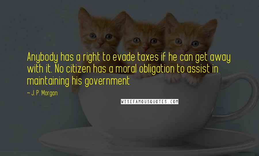 J. P. Morgan Quotes: Anybody has a right to evade taxes if he can get away with it. No citizen has a moral obligation to assist in maintaining his government