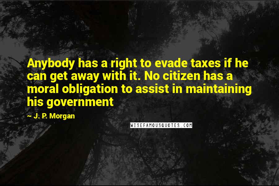 J. P. Morgan Quotes: Anybody has a right to evade taxes if he can get away with it. No citizen has a moral obligation to assist in maintaining his government