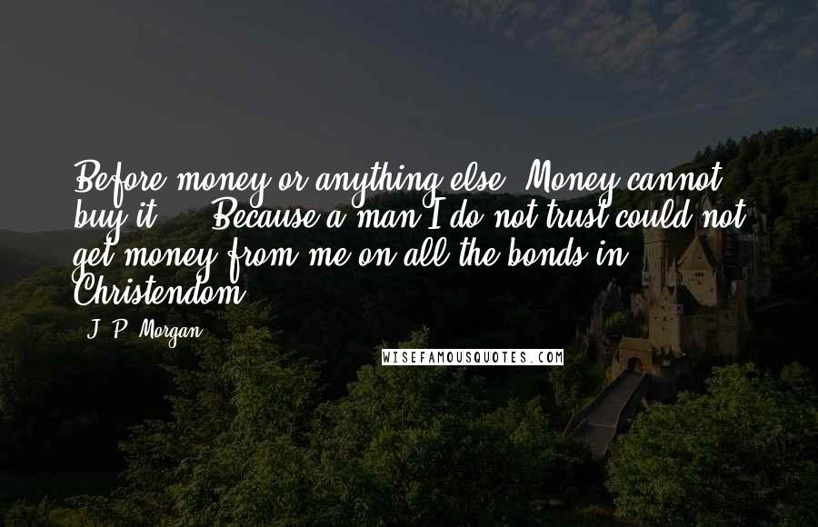 J. P. Morgan Quotes: Before money or anything else. Money cannot buy it ... Because a man I do not trust could not get money from me on all the bonds in Christendom.