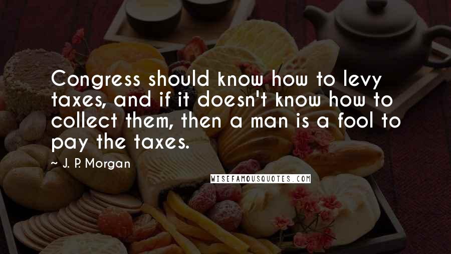 J. P. Morgan Quotes: Congress should know how to levy taxes, and if it doesn't know how to collect them, then a man is a fool to pay the taxes.