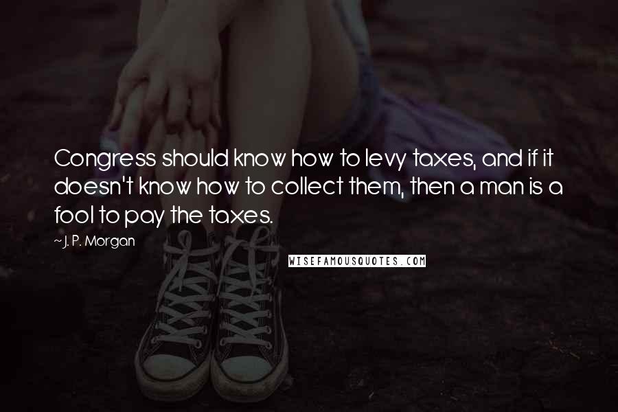 J. P. Morgan Quotes: Congress should know how to levy taxes, and if it doesn't know how to collect them, then a man is a fool to pay the taxes.