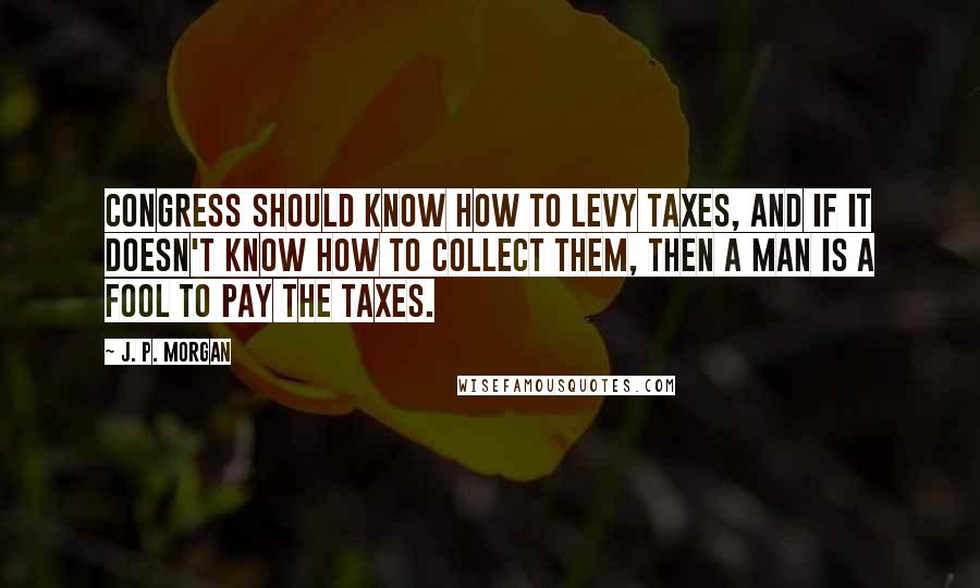 J. P. Morgan Quotes: Congress should know how to levy taxes, and if it doesn't know how to collect them, then a man is a fool to pay the taxes.