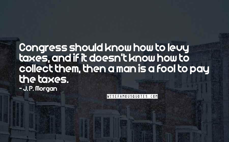 J. P. Morgan Quotes: Congress should know how to levy taxes, and if it doesn't know how to collect them, then a man is a fool to pay the taxes.