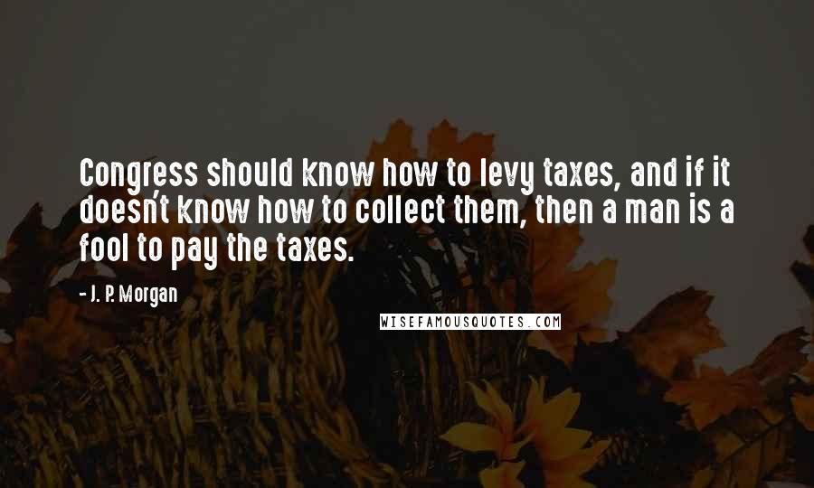 J. P. Morgan Quotes: Congress should know how to levy taxes, and if it doesn't know how to collect them, then a man is a fool to pay the taxes.