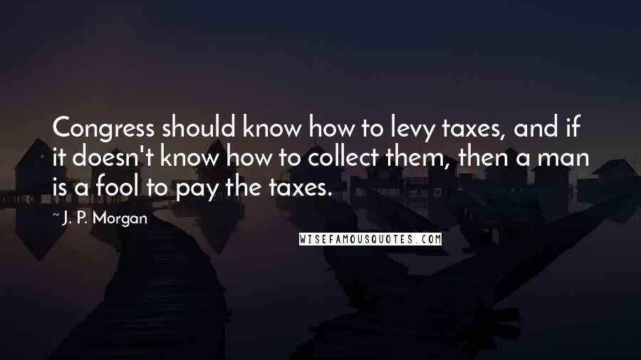 J. P. Morgan Quotes: Congress should know how to levy taxes, and if it doesn't know how to collect them, then a man is a fool to pay the taxes.
