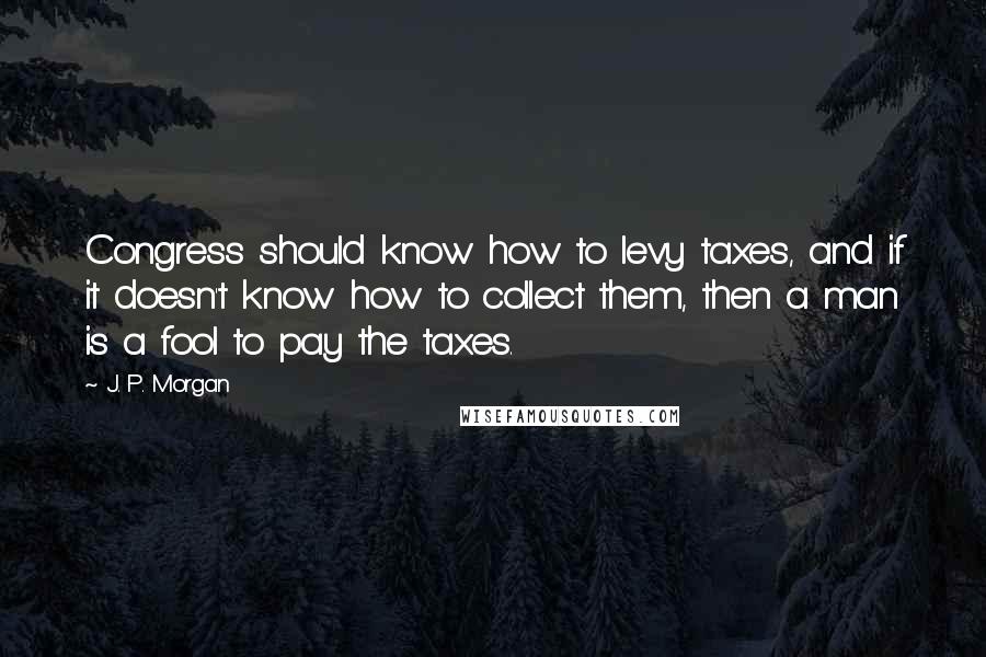 J. P. Morgan Quotes: Congress should know how to levy taxes, and if it doesn't know how to collect them, then a man is a fool to pay the taxes.