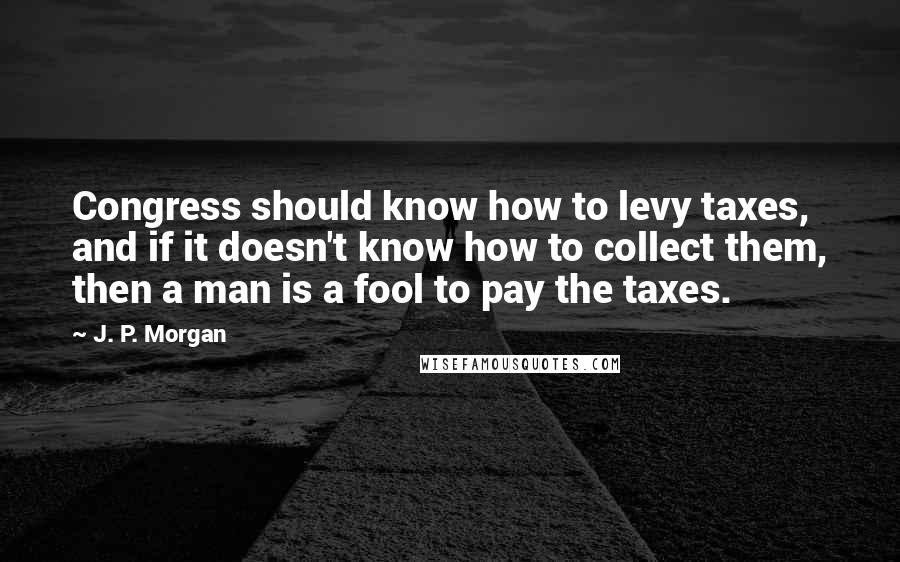 J. P. Morgan Quotes: Congress should know how to levy taxes, and if it doesn't know how to collect them, then a man is a fool to pay the taxes.