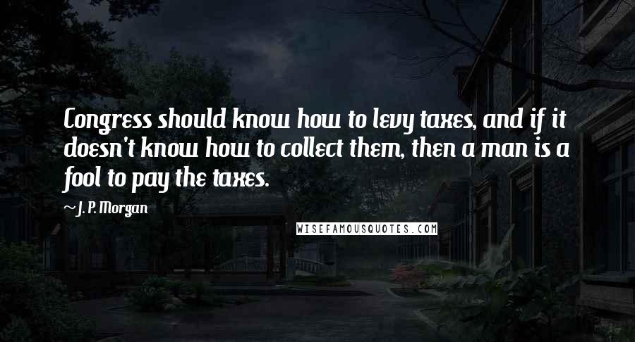 J. P. Morgan Quotes: Congress should know how to levy taxes, and if it doesn't know how to collect them, then a man is a fool to pay the taxes.