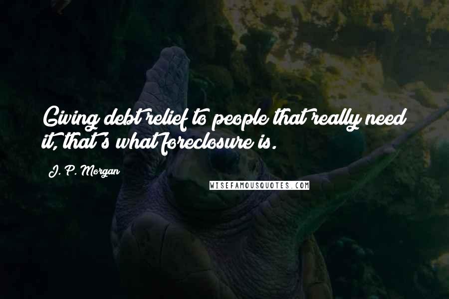 J. P. Morgan Quotes: Giving debt relief to people that really need it, that's what foreclosure is.