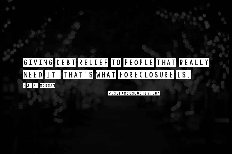 J. P. Morgan Quotes: Giving debt relief to people that really need it, that's what foreclosure is.