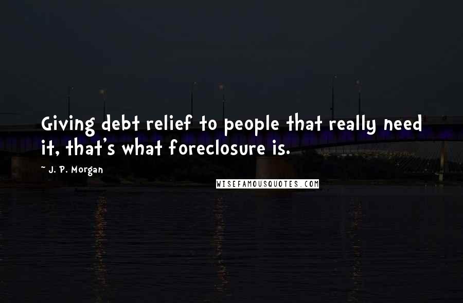 J. P. Morgan Quotes: Giving debt relief to people that really need it, that's what foreclosure is.