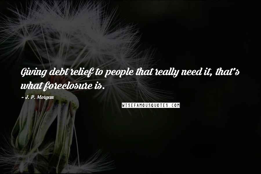J. P. Morgan Quotes: Giving debt relief to people that really need it, that's what foreclosure is.