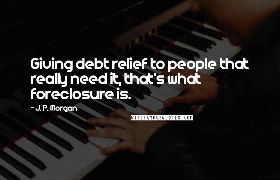 J. P. Morgan Quotes: Giving debt relief to people that really need it, that's what foreclosure is.