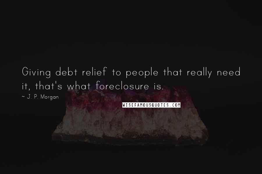 J. P. Morgan Quotes: Giving debt relief to people that really need it, that's what foreclosure is.