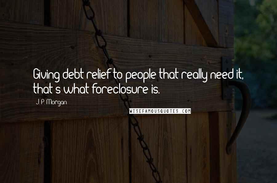 J. P. Morgan Quotes: Giving debt relief to people that really need it, that's what foreclosure is.