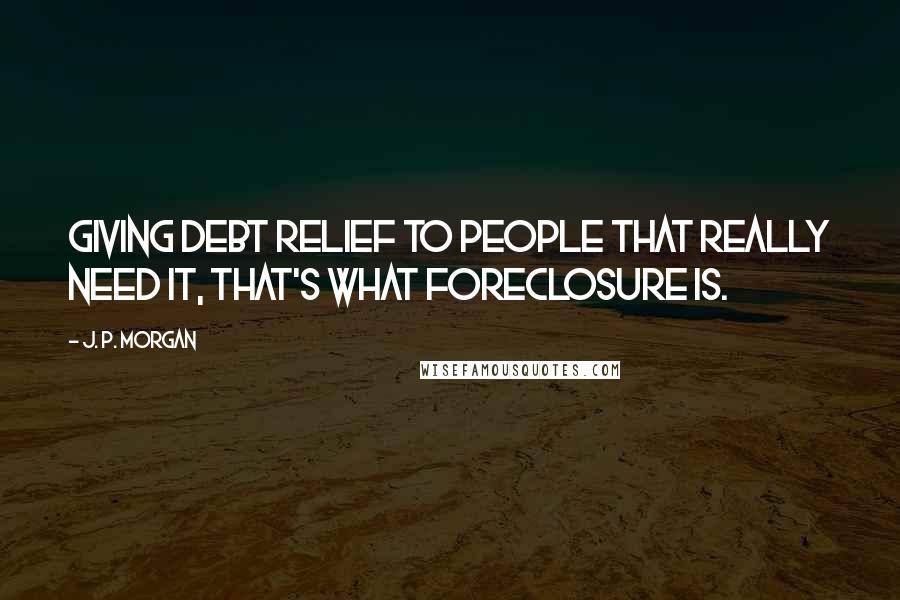 J. P. Morgan Quotes: Giving debt relief to people that really need it, that's what foreclosure is.