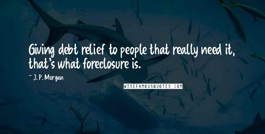 J. P. Morgan Quotes: Giving debt relief to people that really need it, that's what foreclosure is.