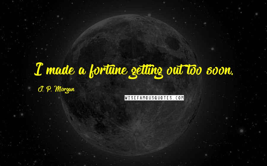J. P. Morgan Quotes: I made a fortune getting out too soon.