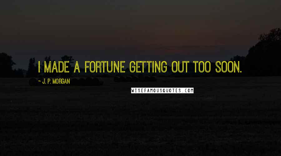 J. P. Morgan Quotes: I made a fortune getting out too soon.