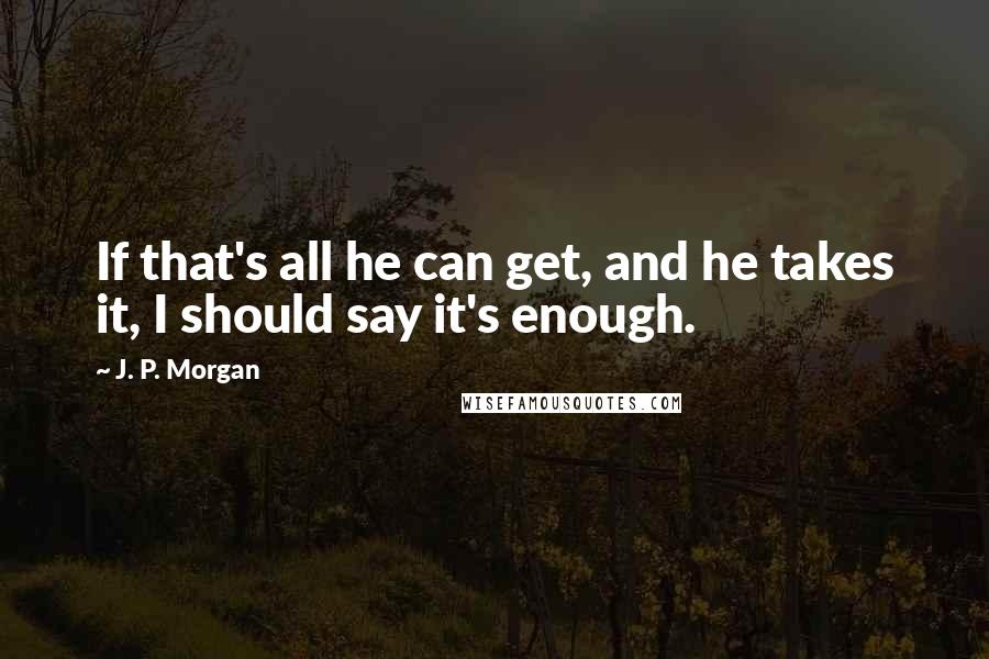 J. P. Morgan Quotes: If that's all he can get, and he takes it, I should say it's enough.