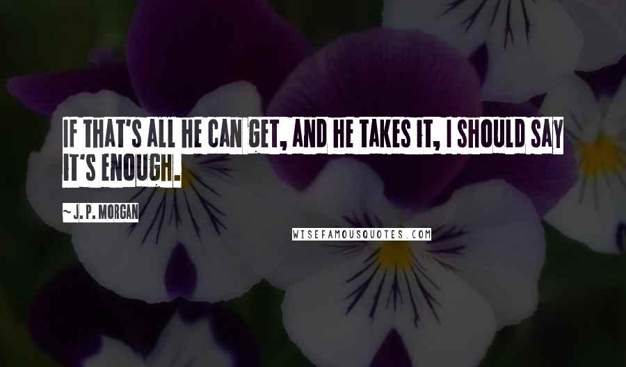 J. P. Morgan Quotes: If that's all he can get, and he takes it, I should say it's enough.