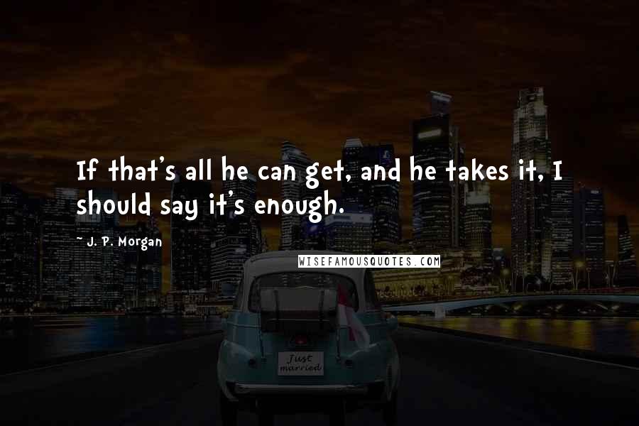 J. P. Morgan Quotes: If that's all he can get, and he takes it, I should say it's enough.