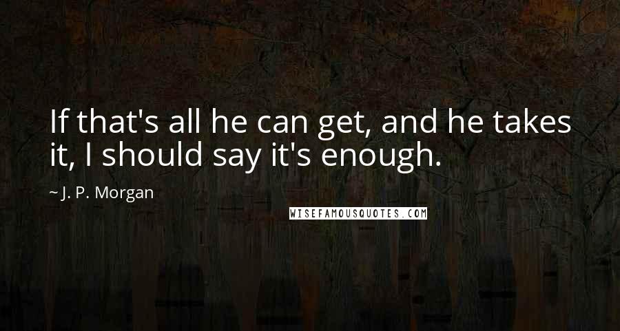 J. P. Morgan Quotes: If that's all he can get, and he takes it, I should say it's enough.