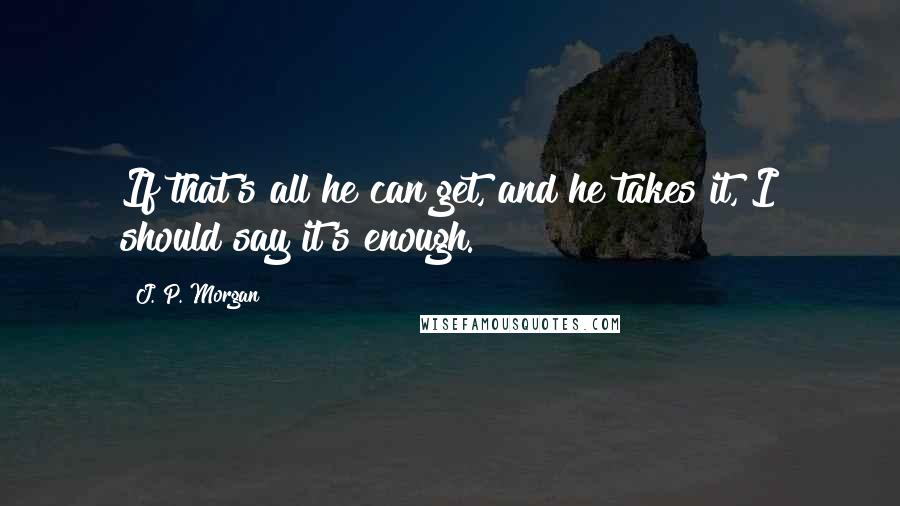 J. P. Morgan Quotes: If that's all he can get, and he takes it, I should say it's enough.