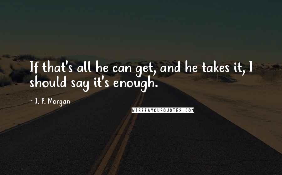 J. P. Morgan Quotes: If that's all he can get, and he takes it, I should say it's enough.