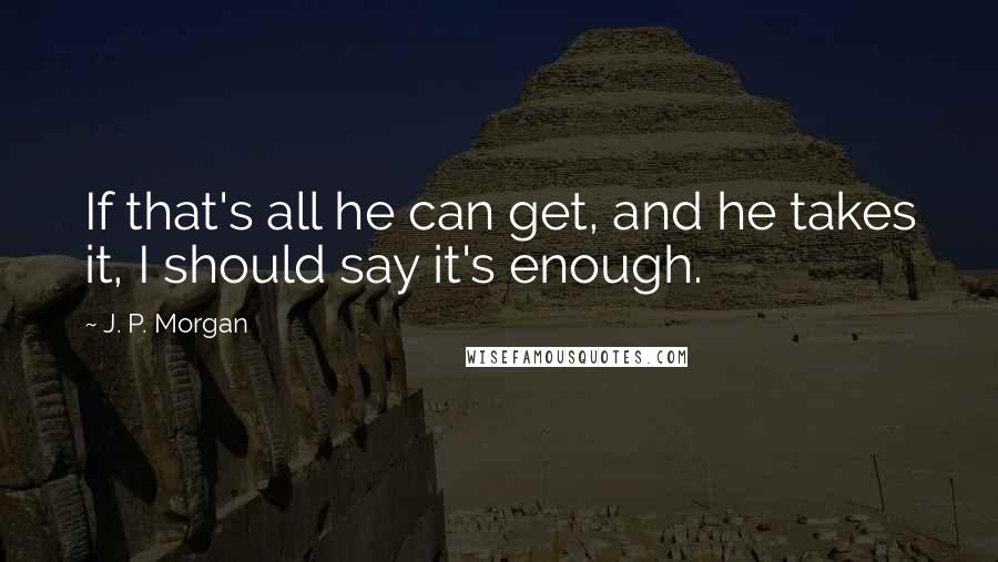 J. P. Morgan Quotes: If that's all he can get, and he takes it, I should say it's enough.