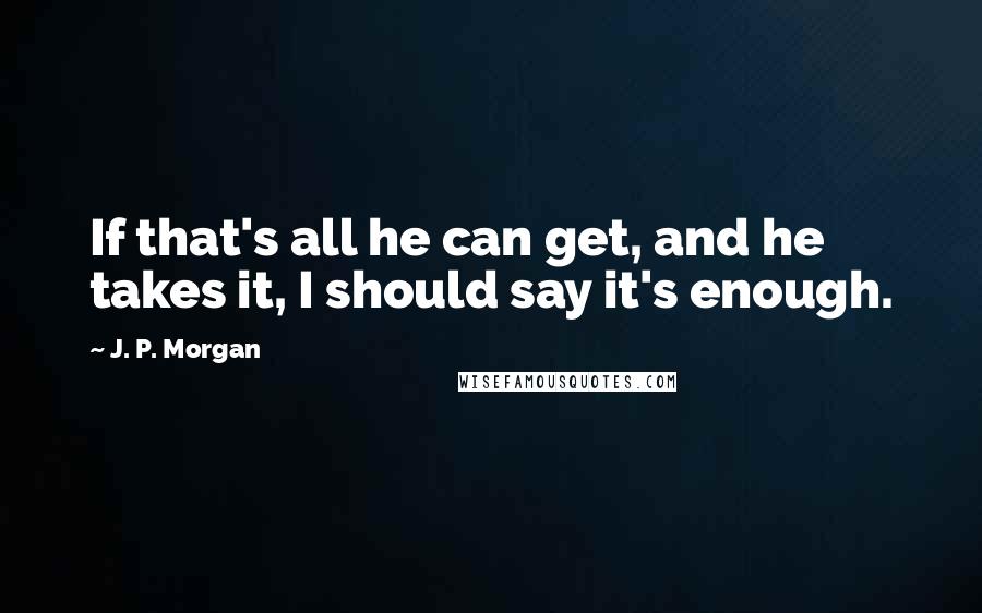 J. P. Morgan Quotes: If that's all he can get, and he takes it, I should say it's enough.