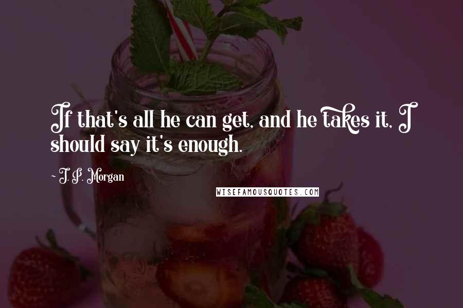 J. P. Morgan Quotes: If that's all he can get, and he takes it, I should say it's enough.